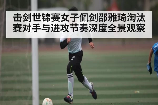 击剑世锦赛女子佩剑邵雅琦淘汰赛对手与进攻节奏深度全景观察